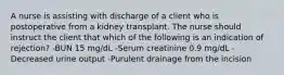 A nurse is assisting with discharge of a client who is postoperative from a kidney transplant. The nurse should instruct the client that which of the following is an indication of rejection? -BUN 15 mg/dL -Serum creatinine 0.9 mg/dL -Decreased urine output -Purulent drainage from the incision