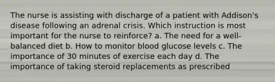 The nurse is assisting with discharge of a patient with Addison's disease following an adrenal crisis. Which instruction is most important for the nurse to reinforce? a. The need for a well-balanced diet b. How to monitor blood glucose levels c. The importance of 30 minutes of exercise each day d. The importance of taking steroid replacements as prescribed