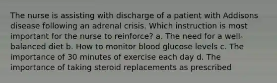 The nurse is assisting with discharge of a patient with Addisons disease following an adrenal crisis. Which instruction is most important for the nurse to reinforce? a. The need for a well-balanced diet b. How to monitor blood glucose levels c. The importance of 30 minutes of exercise each day d. The importance of taking steroid replacements as prescribed