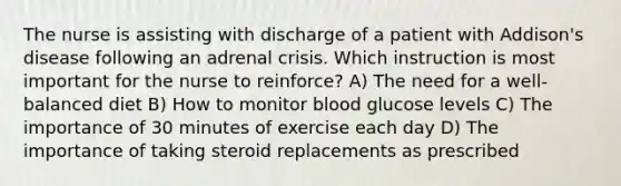 The nurse is assisting with discharge of a patient with Addison's disease following an adrenal crisis. Which instruction is most important for the nurse to reinforce? A) The need for a well-balanced diet B) How to monitor blood glucose levels C) The importance of 30 minutes of exercise each day D) The importance of taking steroid replacements as prescribed