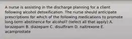 A nurse is assisting in the discharge planning for a client following alcohol detoxification. The nurse should anticipate prescriptions for which of the following medications to promote long-term abstinence for alcohol? (select all that apply) A. lorazepam B. diazepam C. disulfiram D. naltrexone E. acamprostate