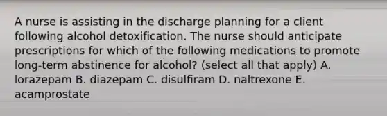 A nurse is assisting in the discharge planning for a client following alcohol detoxification. The nurse should anticipate prescriptions for which of the following medications to promote long-term abstinence for alcohol? (select all that apply) A. lorazepam B. diazepam C. disulfiram D. naltrexone E. acamprostate