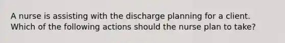 A nurse is assisting with the discharge planning for a client. Which of the following actions should the nurse plan to take?