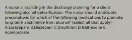 A nurse is assisting in the discharge planning for a client following alcohol detoxification. The nurse should anticipate prescriptions for which of the following medications to promote long-term abstinence from alcohol? (select all that apply) A.Lorazepam B.Diazepam C.Disulfiram D.Naltrexone E. Acamprosate