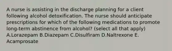 A nurse is assisting in the discharge planning for a client following alcohol detoxification. The nurse should anticipate prescriptions for which of the following medications to promote long-term abstinence from alcohol? (select all that apply) A.Lorazepam B.Diazepam C.Disulfiram D.Naltrexone E. Acamprosate