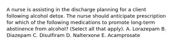 A nurse is assisting in the discharge planning for a client following alcohol detox. The nurse should anticipate prescription for which of the following medications to promote long-term abstinence from alcohol? (Select all that apply). A. Lorazepam B. Diazepam C. Disulfiram D. Nalterxone E. Acamprosate