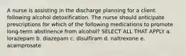 A nurse is assisting in the discharge planning for a client following alcohol detoxification. The nurse should anticipate prescriptions for which of the following medications to promote long-term abstinence from alcohol? SELECT ALL THAT APPLY a. lorazepam b. diazepam c. disulfiram d. naltrexone e. acamprosate