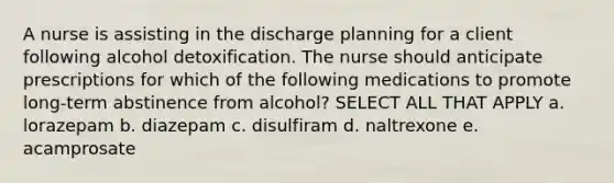 A nurse is assisting in the discharge planning for a client following alcohol detoxification. The nurse should anticipate prescriptions for which of the following medications to promote long-term abstinence from alcohol? SELECT ALL THAT APPLY a. lorazepam b. diazepam c. disulfiram d. naltrexone e. acamprosate