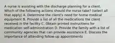 A nurse is assisting with the discharge planning for a client. Which of the following actions should the nurse take? (select all that apply) A. Determine the client's need for home medical equipment B. Provide a list of all the medications the client received in the facility C. Obtain printed instructions for medication self-administration D. Provide the family with a list of community agencies that can provide assistance E. Discuss the importance of attending follow-up appointments