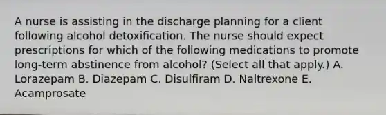 A nurse is assisting in the discharge planning for a client following alcohol detoxification. The nurse should expect prescriptions for which of the following medications to promote long-term abstinence from alcohol? (Select all that apply.) A. Lorazepam B. Diazepam C. Disulfiram D. Naltrexone E. Acamprosate