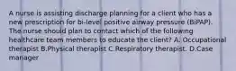 A nurse is assisting discharge planning for a client who has a new prescription for bi-level positive airway pressure (BiPAP). The nurse should plan to contact which of the following healthcare team members to educate the client? A. Occupational therapist B.Physical therapist C.Respiratory therapist. D.Case manager