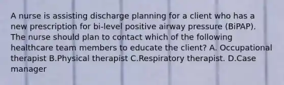 A nurse is assisting discharge planning for a client who has a new prescription for bi-level positive airway pressure (BiPAP). The nurse should plan to contact which of the following healthcare team members to educate the client? A. Occupational therapist B.Physical therapist C.Respiratory therapist. D.Case manager