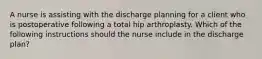 A nurse is assisting with the discharge planning for a client who is postoperative following a total hip arthroplasty. Which of the following instructions should the nurse include in the discharge plan?