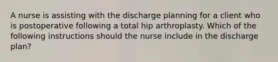 A nurse is assisting with the discharge planning for a client who is postoperative following a total hip arthroplasty. Which of the following instructions should the nurse include in the discharge plan?