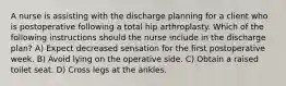 A nurse is assisting with the discharge planning for a client who is postoperative following a total hip arthroplasty. Which of the following instructions should the nurse include in the discharge plan? A) Expect decreased sensation for the first postoperative week. B) Avoid lying on the operative side. C) Obtain a raised toilet seat. D) Cross legs at the ankles.