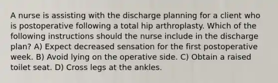 A nurse is assisting with the discharge planning for a client who is postoperative following a total hip arthroplasty. Which of the following instructions should the nurse include in the discharge plan? A) Expect decreased sensation for the first postoperative week. B) Avoid lying on the operative side. C) Obtain a raised toilet seat. D) Cross legs at the ankles.