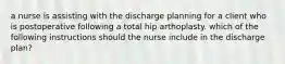 a nurse is assisting with the discharge planning for a client who is postoperative following a total hip arthoplasty. which of the following instructions should the nurse include in the discharge plan?