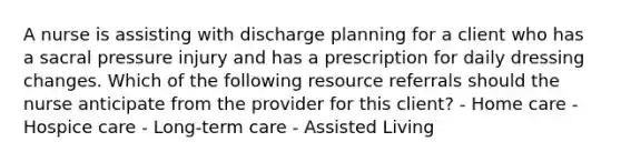 A nurse is assisting with discharge planning for a client who has a sacral pressure injury and has a prescription for daily dressing changes. Which of the following resource referrals should the nurse anticipate from the provider for this client? - Home care - Hospice care - Long-term care - Assisted Living