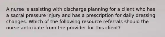 A nurse is assisting with discharge planning for a client who has a sacral pressure injury and has a prescription for daily dressing changes. Which of the following resource referrals should the nurse anticipate from the provider for this client?