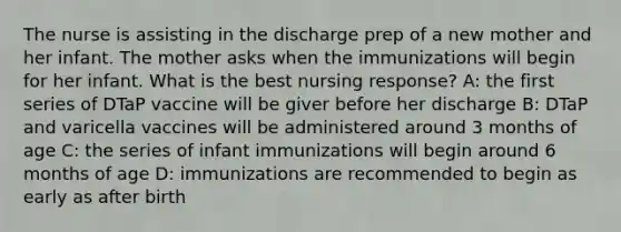 The nurse is assisting in the discharge prep of a new mother and her infant. The mother asks when the immunizations will begin for her infant. What is the best nursing response? A: the first series of DTaP vaccine will be giver before her discharge B: DTaP and varicella vaccines will be administered around 3 months of age C: the series of infant immunizations will begin around 6 months of age D: immunizations are recommended to begin as early as after birth