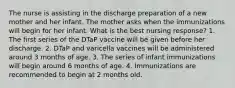 The nurse is assisting in the discharge preparation of a new mother and her infant. The mother asks when the immunizations will begin for her infant. What is the best nursing response? 1. The first series of the DTaP vaccine will be given before her discharge. 2. DTaP and varicella vaccines will be administered around 3 months of age. 3. The series of infant immunizations will begin around 6 months of age. 4. Immunizations are recommended to begin at 2 months old.