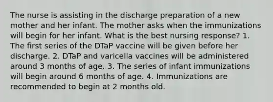 The nurse is assisting in the discharge preparation of a new mother and her infant. The mother asks when the immunizations will begin for her infant. What is the best nursing response? 1. The first series of the DTaP vaccine will be given before her discharge. 2. DTaP and varicella vaccines will be administered around 3 months of age. 3. The series of infant immunizations will begin around 6 months of age. 4. Immunizations are recommended to begin at 2 months old.