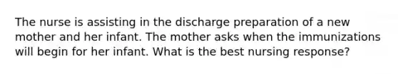 The nurse is assisting in the discharge preparation of a new mother and her infant. The mother asks when the immunizations will begin for her infant. What is the best nursing response?