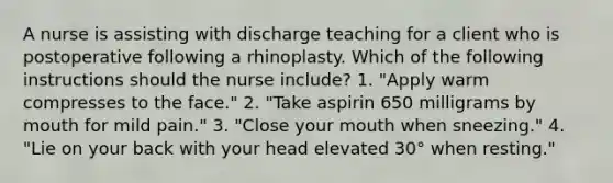 A nurse is assisting with discharge teaching for a client who is postoperative following a rhinoplasty. Which of the following instructions should the nurse include? 1. "Apply warm compresses to the face." 2. "Take aspirin 650 milligrams by mouth for mild pain." 3. "Close your mouth when sneezing." 4. "Lie on your back with your head elevated 30° when resting."