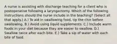 A nurse is assisting with discharge teaching for a client who is postoperative following a laryngectomy. Which of the following instructions should the nurse include in the teaching? (Select all that apply.) A.) To aid in swallowing food, tip the chin before swallowing. B.) Avoid using liquid supplements. C.) Include warm foods in your diet because they are easier to swallow. D.) Swallow twice after each bite. E.) Take a sip of water with each bite of food.