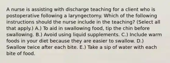 A nurse is assisting with discharge teaching for a client who is postoperative following a laryngectomy. Which of the following instructions should the nurse include in the teaching? (Select all that apply.) A.) To aid in swallowing food, tip the chin before swallowing. B.) Avoid using liquid supplements. C.) Include warm foods in your diet because they are easier to swallow. D.) Swallow twice after each bite. E.) Take a sip of water with each bite of food.