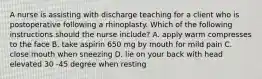 A nurse is assisting with discharge teaching for a client who is postoperative following a rhinoplasty. Which of the following instructions should the nurse include? A. apply warm compresses to the face B. take aspirin 650 mg by mouth for mild pain C. close mouth when sneezing D. lie on your back with head elevated 30 -45 degree when resting