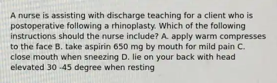 A nurse is assisting with discharge teaching for a client who is postoperative following a rhinoplasty. Which of the following instructions should the nurse include? A. apply warm compresses to the face B. take aspirin 650 mg by mouth for mild pain C. close mouth when sneezing D. lie on your back with head elevated 30 -45 degree when resting