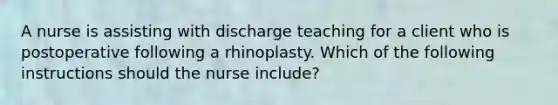 A nurse is assisting with discharge teaching for a client who is postoperative following a rhinoplasty. Which of the following instructions should the nurse include?