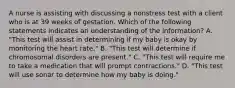 A nurse is assisting with discussing a nonstress test with a client who is at 39 weeks of gestation. Which of the following statements indicates an understanding of the information? A. "This test will assist in determining if my baby is okay by monitoring the heart rate." B. "This test will determine if chromosomal disorders are present." C. "This test will require me to take a medication that will prompt contractions." D. "This test will use sonar to determine how my baby is doing."