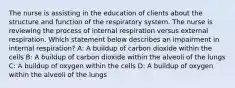 The nurse is assisting in the education of clients about the structure and function of the respiratory system. The nurse is reviewing the process of internal respiration versus external respiration. Which statement below describes an impairment in internal respiration? A: A buildup of carbon dioxide within the cells B: A buildup of carbon dioxide within the alveoli of the lungs C: A buildup of oxygen within the cells D: A buildup of oxygen within the alveoli of the lungs