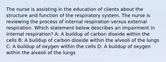 The nurse is assisting in the education of clients about the structure and function of the respiratory system. The nurse is reviewing the process of internal respiration versus external respiration. Which statement below describes an impairment in internal respiration? A: A buildup of carbon dioxide within the cells B: A buildup of carbon dioxide within the alveoli of the lungs C: A buildup of oxygen within the cells D: A buildup of oxygen within the alveoli of the lungs