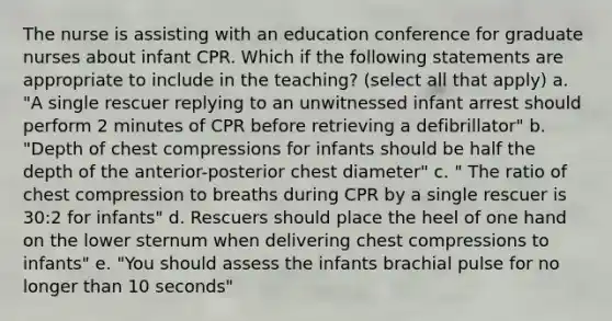 The nurse is assisting with an education conference for graduate nurses about infant CPR. Which if the following statements are appropriate to include in the teaching? (select all that apply) a. "A single rescuer replying to an unwitnessed infant arrest should perform 2 minutes of CPR before retrieving a defibrillator" b. "Depth of chest compressions for infants should be half the depth of the anterior-posterior chest diameter" c. " The ratio of chest compression to breaths during CPR by a single rescuer is 30:2 for infants" d. Rescuers should place the heel of one hand on the lower sternum when delivering chest compressions to infants" e. "You should assess the infants brachial pulse for no longer than 10 seconds"