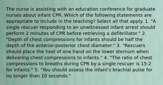 The nurse is assisting with an education conference for graduate nurses about infant CPR. Which of the following statements are appropriate to include in the teaching? Select all that apply. 1. "A single rescuer responding to an unwitnessed infant arrest should perform 2 minutes of CPR before retrieving a defibrillator." 2. "Depth of chest compressions for infants should be half the depth of the anterior-posterior chest diameter." 3. "Rescuers should place the heel of one hand on the lower sternum when delivering chest compressions to infants." 4. "The ratio of chest compressions to breaths during CPR by a single rescuer is 15:2 for infants." 5. "You should assess the infant's brachial pulse for no longer than 10 seconds."