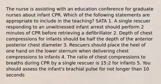 The nurse is assisting with an education conference for graduate nurses about infant CPR. Which of the following statements are appropriate to include in the teaching? SATA 1. A single rescuer responding to an unwitnessed infant arrest should perform 2 minutes of CPR before retrieving a defibrillator 2. Depth of chest compressions for infants should be half the depth of the anterior posterior chest diameter 3. Rescuers should place the heel of one hand on the lower sternum when delivering chest compressions to infants 4. The ratio of chest compressions to breaths during CPR by a single rescuer is 15:2 for infants 5. You should assess the infant's brachial pulse for not longer than 10 seconds