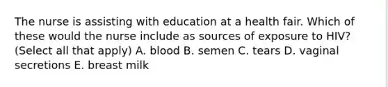 The nurse is assisting with education at a health fair. Which of these would the nurse include as sources of exposure to HIV? (Select all that apply) A. blood B. semen C. tears D. vaginal secretions E. breast milk