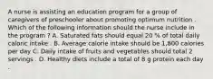 A nurse is assisting an education program for a group of caregivers of preschooler about promoting optimum nutrition . Which of the following information should the nurse include in the program ? A. Saturated fats should equal 20 % of total daily caloric intake . B. Average calorie intake should be 1,800 calories per day C. Daily intake of fruits and vegetables should total 2 servings . D. Healthy diets include a total of 8 g protein each day .