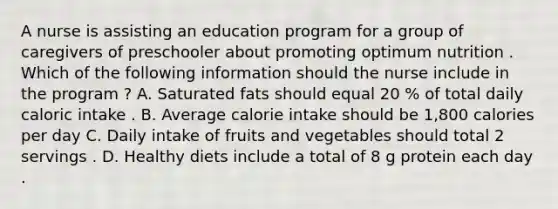 A nurse is assisting an education program for a group of caregivers of preschooler about promoting optimum nutrition . Which of the following information should the nurse include in the program ? A. Saturated fats should equal 20 % of total daily caloric intake . B. Average calorie intake should be 1,800 calories per day C. Daily intake of fruits and vegetables should total 2 servings . D. Healthy diets include a total of 8 g protein each day .