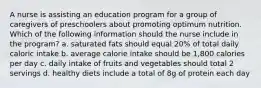 A nurse is assisting an education program for a group of caregivers of preschoolers about promoting optimum nutrition. Which of the following information should the nurse include in the program? a. saturated fats should equal 20% of total daily caloric intake b. average calorie intake should be 1,800 calories per day c. daily intake of fruits and vegetables should total 2 servings d. healthy diets include a total of 8g of protein each day