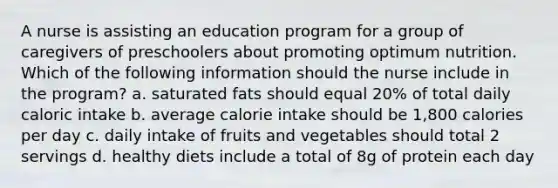 A nurse is assisting an education program for a group of caregivers of preschoolers about promoting optimum nutrition. Which of the following information should the nurse include in the program? a. saturated fats should equal 20% of total daily caloric intake b. average calorie intake should be 1,800 calories per day c. daily intake of fruits and vegetables should total 2 servings d. healthy diets include a total of 8g of protein each day