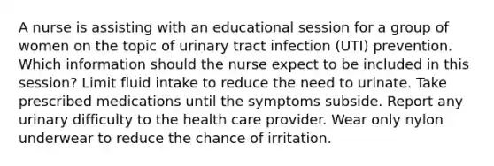 A nurse is assisting with an educational session for a group of women on the topic of urinary tract infection (UTI) prevention. Which information should the nurse expect to be included in this session? Limit fluid intake to reduce the need to urinate. Take prescribed medications until the symptoms subside. Report any urinary difficulty to the health care provider. Wear only nylon underwear to reduce the chance of irritation.