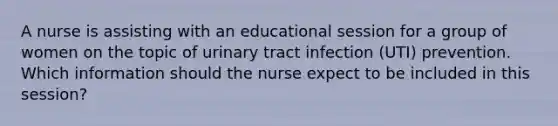 A nurse is assisting with an educational session for a group of women on the topic of urinary tract infection (UTI) prevention. Which information should the nurse expect to be included in this session?