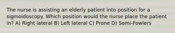 The nurse is assisting an elderly patient into position for a sigmoidoscopy. Which position would the nurse place the patient in? A) Right lateral B) Left lateral C) Prone D) Semi-Fowlers