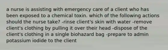 a nurse is assisting with emergency care of a client who has been exposed to a chemical toxin. which of the following actions should the nurse take? -rinse client's skin with water -remove client's clothing by pulling it over their head -dispose of the client's clothing in a single biohazard bag -prepare to admin potassium iodide to the client