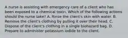 A nurse is assisting with emergency care of a client who has been exposed to a chemical toxin. Which of the following actions should the nurse take? A. Rinse the client's skin with water. B. Remove the client's clothing by pulling it over their head. C. Dispose of the client's clothing in a single biohazard bag. D. Prepare to administer potassium iodide to the client.