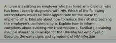 A nurse is assisting an employer who has hired an individual who has been recently diagnosed with HIV. Which of the following interventions would be most appropriate for the nurse to implement? a. Educate about how to reduce the risk of breaching the employee's confidentiality b. Explain how to inform coworkers about avoiding HIV transmission c. Facilitate obtaining medical insurance coverage for the HIV-infected employee d. Describe the early signs and symptoms of HIV infection